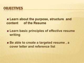 Learn about the purpose, structure and
content   of the Resume

 Learn basic principles of effective resume
 writing

 Be able to create a targeted resume , a
 cover letter and reference list
 