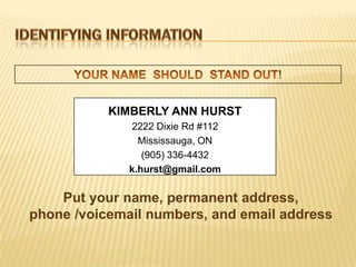KIMBERLY ANN HURST
              2222 Dixie Rd #112
                Mississauga, ON
                 (905) 336-4432
              k.hurst@gmail.com

    Put your name, permanent address,
phone /voicemail numbers, and email address
 