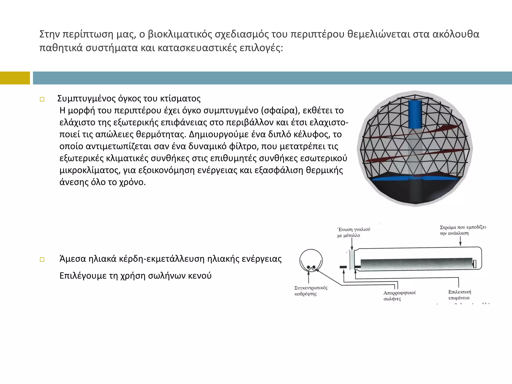 Στην περίπτωση μας, ο βιοκλιματικός σχεδιασμός του περιπτέρου θεμελιώνεται στα ακόλουθα 
παθητικά συστήματα και κατασκευαστικές επιλογές:



   Συμπτυγμένος όγκος του κτίσματος
   Η μορφή του περιπτέρου έχει όγκο συμπτυγμένο (σφαίρα), εκθέτει το
   ελάχιστο της εξωτερικής επιφάνειας στο περιβάλλον και έτσι ελαχιστο‐
   ποιεί τις απώλειες θερμότητας. Δημιουργούμε ένα διπλό κέλυφος, το 
   οποίο αντιμετωπίζεται σαν ένα δυναμικό φίλτρο, που μετατρέπει τις 
   εξωτερικές κλιματικές συνθήκες στις επιθυμητές συνθήκες εσωτερικού 
   μικροκλίματος, για εξοικονόμηση ενέργειας και εξασφάλιση θερμικής 
   άνεσης όλο το χρόνο.




   Άμεσα ηλιακά κέρδη‐εκμετάλλευση ηλιακής ενέργειας   
   Επιλέγουμε τη χρήση σωλήνων κενού
 