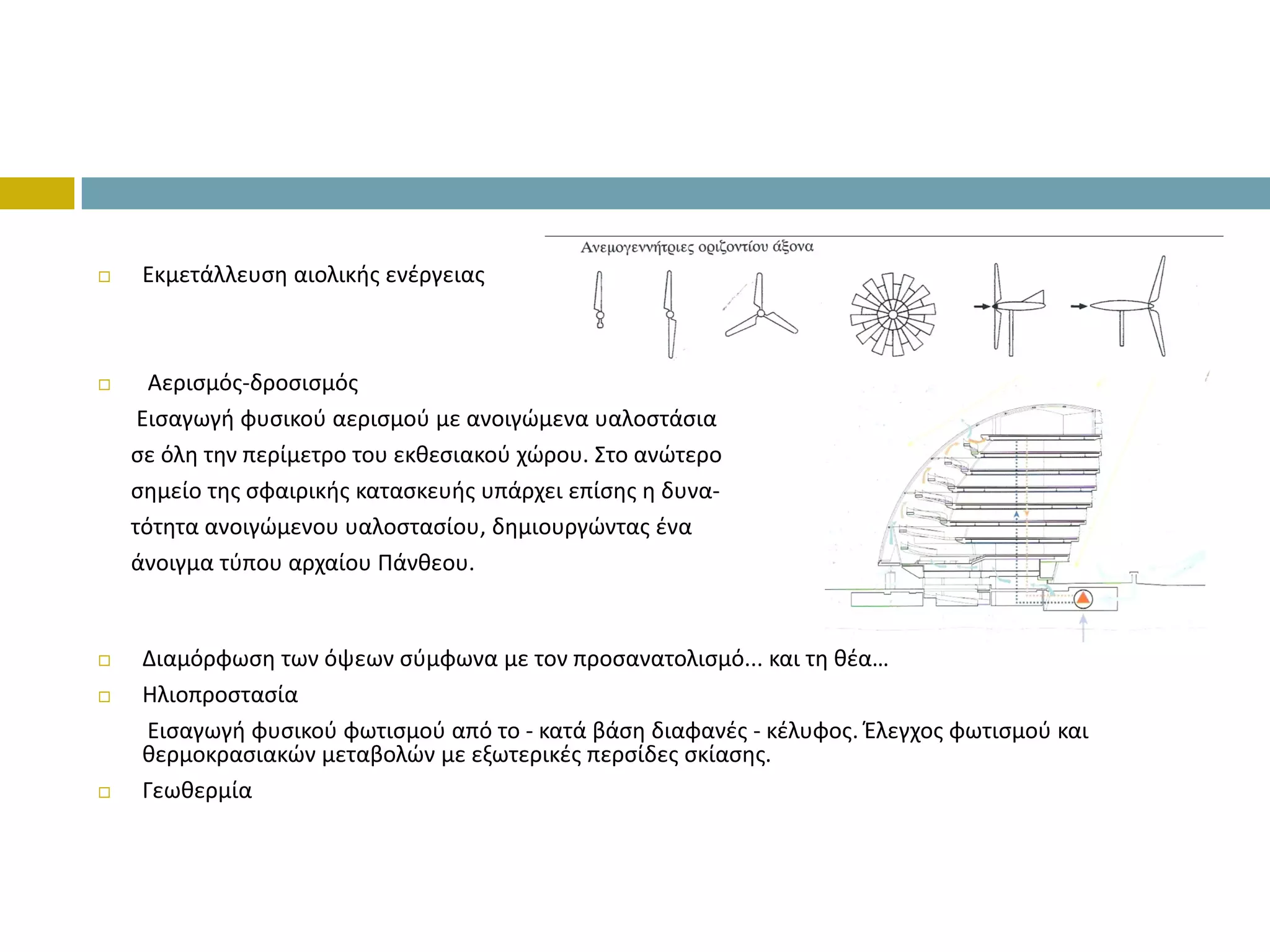 Εκμετάλλευση αιολικής ενέργειας



  Αερισμός‐δροσισμός
 Εισαγωγή φυσικού αερισμού με ανοιγώμενα υαλοστάσια 
σε όλη την περίμετρο του εκθεσιακού χώρου. Στο ανώτερο 
σημείο της σφαιρικής κατασκευής υπάρχει επίσης η δυνα‐
τότητα ανοιγώμενου υαλοστασίου, δημιουργώντας ένα 
άνοιγμα τύπου αρχαίου Πάνθεου.


 Διαμόρφωση των όψεων σύμφωνα με τον προσανατολισμό... και τη θέα…
 Ηλιοπροστασία
 Εισαγωγή φυσικού φωτισμού από το ‐ κατά βάση διαφανές ‐ κέλυφος. Έλεγχος φωτισμού και 
 θερμοκρασιακών μεταβολών με εξωτερικές περσίδες σκίασης.
 Γεωθερμία
 