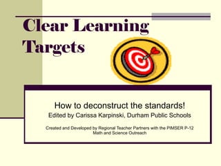 Clear Learning Targets How to deconstruct the standards! Edited by Carissa Karpinski, Durham Public Schools Created and Developed by Regional Teacher Partners with the PIMSER P-12 Math and Science Outreach 