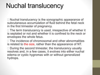 Nuchal translucency
Nuchal translucency is the sonographic appearance of
subcutaneous accumulation of fluid behind the fetal neck
in the first trimester of pregnancy.
The term translucency is used, irrespective of whether it
is septated or not and whether it is confined to the neck or
envelopes the whole fetus.
The incidence of chromosomal and other abnormalities
is related to the size, rather than the appearance of NT.
During the second trimester, the translucency usually
resolves and, in a few cases, it evolves into either nuchal
edema or cystic hygromas with or without generalized
hydrops.
 