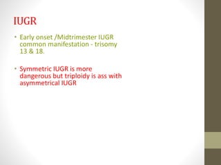 IUGR
• Early onset /Midtrimester IUGR
common manifestation - trisomy
13 & 18.
• Symmetric IUGR is more
dangerous but triploidy is ass with
asymmetrical IUGR
 