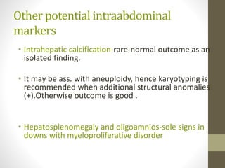 Other potential intraabdominal
markers
• Intrahepatic calcification-rare-normal outcome as an
isolated finding.
• It may be ass. with aneuploidy, hence karyotyping is
recommended when additional structural anomalies
(+).Otherwise outcome is good .
• Hepatosplenomegaly and oligoamnios-sole signs in
downs with myeloproliferative disorder
 