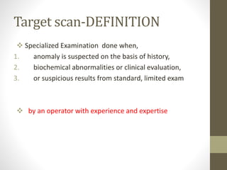 Target scan-DEFINITION
 Specialized Examination done when,
1. anomaly is suspected on the basis of history,
2. biochemical abnormalities or clinical evaluation,
3. or suspicious results from standard, limited exam
 by an operator with experience and expertise
 