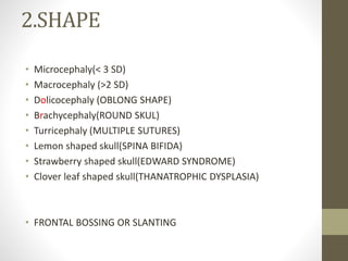 2.SHAPE
• Microcephaly(< 3 SD)
• Macrocephaly (>2 SD)
• Dolicocephaly (OBLONG SHAPE)
• Brachycephaly(ROUND SKUL)
• Turricephaly (MULTIPLE SUTURES)
• Lemon shaped skull(SPINA BIFIDA)
• Strawberry shaped skull(EDWARD SYNDROME)
• Clover leaf shaped skull(THANATROPHIC DYSPLASIA)
• FRONTAL BOSSING OR SLANTING
 