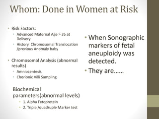 Whom: Done in Women at Risk
• Risk Factors:
• Advanced Maternal Age > 35 at
Delivery
• History Chromosomal Translocation
/previous Anomaly baby
• Chromosomal Analysis (abnormal
results)
• Amniocentesis
• Chorionic Villi Sampling
Biochemical
parameters(abnormal levels)
• 1. Alpha Fetoprotein
• 2. Triple /quadruple Marker test
• When Sonographic
markers of fetal
aneuploidy was
detected.
• They are……
 