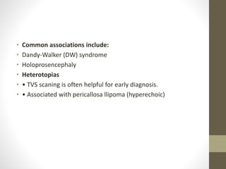 • Common associations include:
• Dandy-Walker (DW) syndrome
• Holoprosencephaly
• Heterotopias
• • TVS scaning is often helpful for early diagnosis.
• • Associated with pericallosa llipoma (hyperechoic)
 
