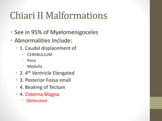 Chiari II Malformations
• See in 95% of Myelomenigoceles
• Abnormalities Include:
• 1. Caudal displacement of
• CEREBULLUM
• Pons
• Medulla
• 2. 4th Ventricle Elongated
• 3. Posterior Fossa small
• 4. Beaking of Tectum
• 4. Cisterna Magna
• Obliterated
 