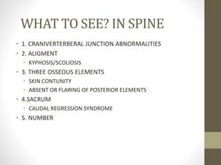 WHAT TO SEE? IN SPINE
• 1. CRANIVERTERBERAL JUNCTION ABNORMALITIES
• 2. ALIGMENT
• KYPHOSIS/SCOLIOSIS
• 3. THREE OSSEOUS ELEMENTS
• SKIN CONTUNITY
• ABSENT OR FLARING OF POSTERIOR ELEMENTS
• 4.SACRUM
• CAUDAL REGRESSION SYNDROME
• 5. NUMBER
 