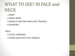 WHAT TO SEE? IN FACE and
NECK
• 1.ORBIT
• 2.NASAL BONE
• 3.MAXILLA AND PRE MAXILLARY TRAINGLE
• 4.MANDIBLE
NECK
• 1.CYSTIC HYGROMA
• 2.OTHER SOLID OR CYSTIC MASSES
 