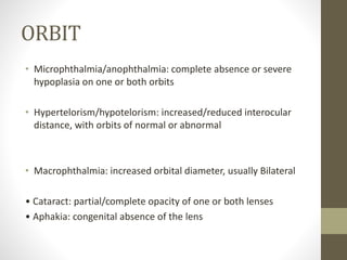 ORBIT
• Microphthalmia/anophthalmia: complete absence or severe
hypoplasia on one or both orbits
• Hypertelorism/hypotelorism: increased/reduced interocular
distance, with orbits of normal or abnormal
• Macrophthalmia: increased orbital diameter, usually Bilateral
• Cataract: partial/complete opacity of one or both lenses
• Aphakia: congenital absence of the lens
 