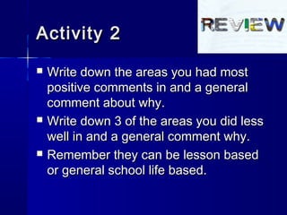 Activity 2Activity 2
 Write down the areas you had mostWrite down the areas you had most
positive comments in and a generalpositive comments in and a general
comment about why.comment about why.
 Write down 3 of the areas you did lessWrite down 3 of the areas you did less
well in and a general comment why.well in and a general comment why.
 Remember they can be lesson basedRemember they can be lesson based
or general school life based.or general school life based.
 