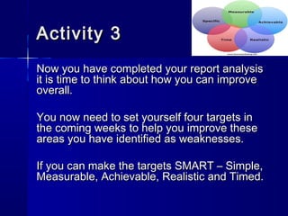 Activity 3Activity 3
Now you have completed your report analysisNow you have completed your report analysis
it is time to think about how you can improveit is time to think about how you can improve
overall.overall.
You now need to set yourself four targets inYou now need to set yourself four targets in
the coming weeks to help you improve thesethe coming weeks to help you improve these
areas you have identified as weaknesses.areas you have identified as weaknesses.
If you can make the targets SMART – Simple,If you can make the targets SMART – Simple,
Measurable, Achievable, Realistic and Timed.Measurable, Achievable, Realistic and Timed.
 