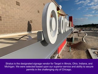 Stratus is the designated signage vendor for Target in Illinois, Ohio, Indiana, and
Michigan. We were selected based upon our superior service and ability to secure
permits in the challenging city of Chicago.
 