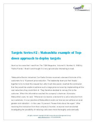 All rights reserved. Copyright 2011@ Canopus Business Management Group
www.collaborat.com | +91 4442851080
Targets Series#2 : Matsushita example of Top-
down approach to deploy targets
Here’s a live case that I read from The TQM Magazine, Volume10, Number 6, 1998 by
Yoshio Kondo. I liked it and thought it is very apt and also interesting to read.
“Matsushita Electric Industries’ Car Radio Division received a demand from one of its
customers for a 10 percent price reduction. The leadership team put their heads
together to try to meet this request but, after much discussion, reached the conclusion
that they would be unable to achieve such a large price cut even by implementing all the
cost reductions they could think of. They therefore decided to convey this to the
customer. When this information reached the company’s chairman, Konosuke
Matsushita’s ears, he said, “Whenever we receive a demand for a price reduction from
our customers, it is our practice at Matsushita to work out how we can achieve an even
greater cost reduction – in this case 15 percent. Please think about this again”. After
receiving this instruction from their company’s founder, everyone involved started
investigating the possibility of reducing costs even more thoroughly and eventually
 