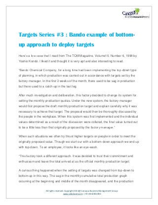 All rights reserved. Copyright 2011@ Canopus Business Management Group
www.collaborat.com | +91 4442851080
Targets Series #3 : Bando example of bottom-
up approach to deploy targets
Here’s a live case that I read from The TQM Magazine, Volume10, Number 6, 1998 by
Yoshio Kondo. I liked it and thought it is very apt and also interesting to read.
“Bando Chemical Company, for a long time had been implementing the top-down type
of planning, in which production was carried out in accordance with targets set by the
factory manager. In the first 2 weeks of the month, there used to be sag in production
but there used to a catch-up in the last leg.
After much investigation and deliberation, this factory decided to change its system for
setting the monthly production quotas. Under the new system, the factory manager
would first propose the draft monthly production target and explain carefully why it was
necessary to achieve that target. The proposal would then be thoroughly discussed by
the people in the workplace. When this system was first implemented and the individual
values determined as a result of the discussion were collated, the final value turned out
to be a little less than that originally proposed by the factory manager.”
When such situations we often try thrust higher targets on people in order to meet the
originally proposed value. Though we start our with a bottom-down approach we end up
with top-down. To an employee, it looks like an eye-wash.
“This factory took a different approach. It was decided to trust their commitment and
enthusiasm and leave the total arrived at as the official monthly production target.
A curious thing happened when the setting of targets was changed from top-down to
bottom-up in this way. The sag in the monthly cumulative total production graph
occurring at the beginning and middle of the month disappeared, and the production
 