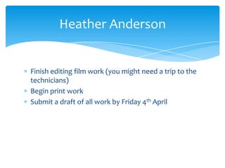 Finish editing film work (you might need a trip to the
technicians)
Begin print work
Submit a draft of all work by Friday 4th April
Heather Anderson
 