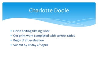 Finish editing filming work
Get print work completed with correct ratios
Begin draft evaluation
Submit by Friday 4th April
Charlotte Doole
 