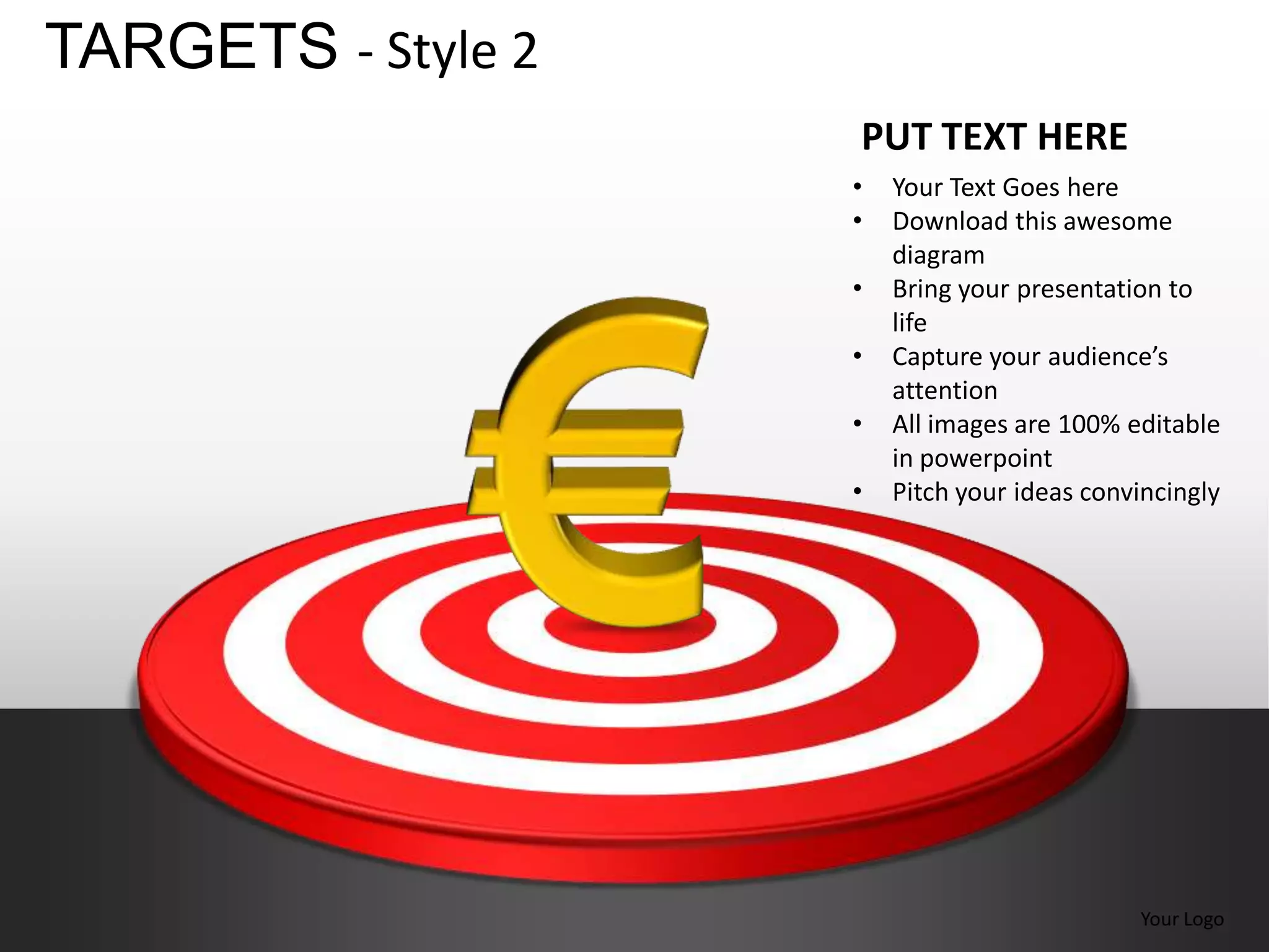 TARGETS - Style 2
                    PUT TEXT HERE
                    •   Your Text Goes here
                    •   Download this awesome
                        diagram
                    •   Bring your presentation to
                        life
                    •   Capture your audience’s
                        attention
                    •   All images are 100% editable
                        in powerpoint
                    •   Pitch your ideas convincingly




                                             Your Logo
 