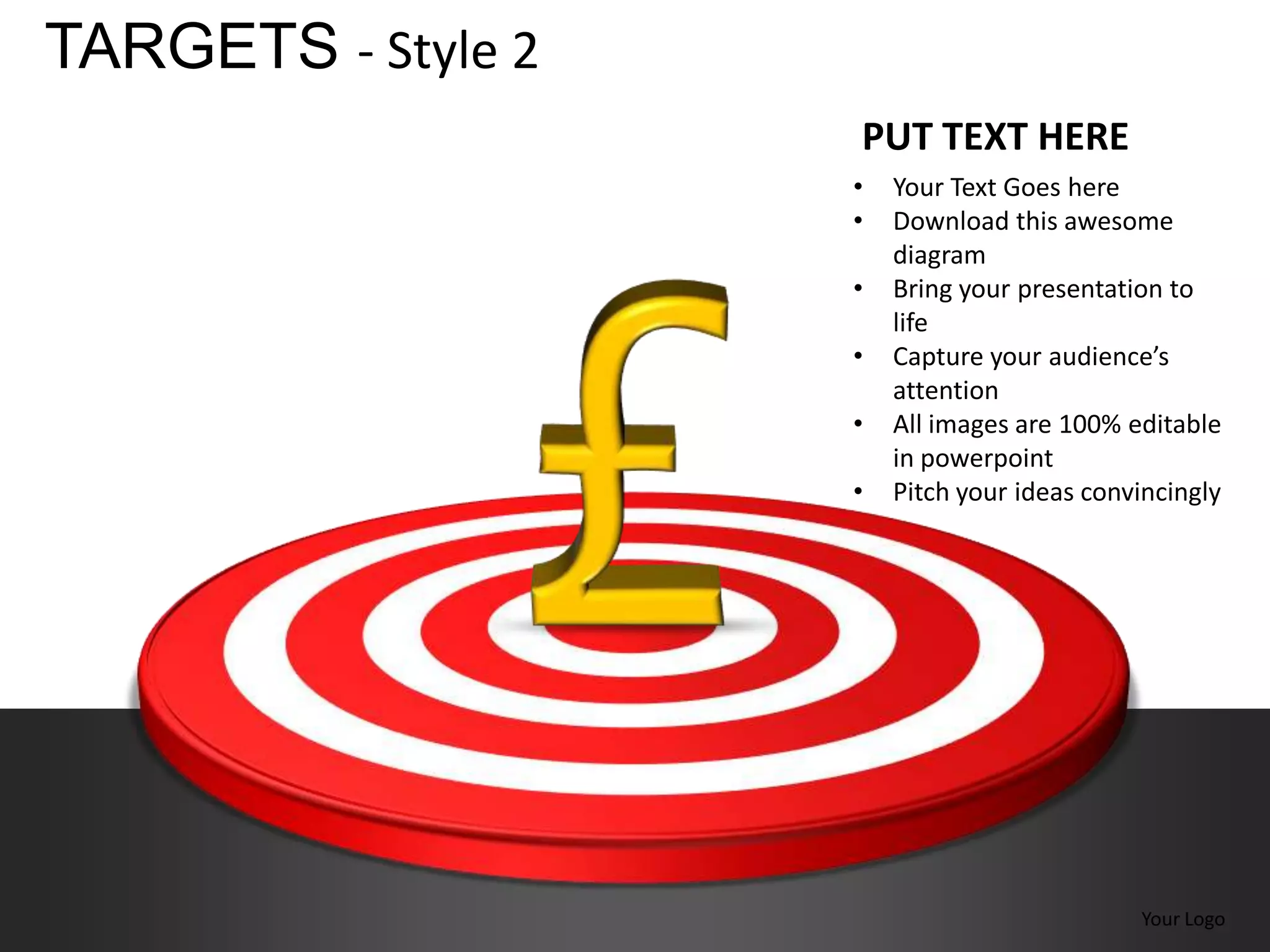 TARGETS - Style 2
                    PUT TEXT HERE
                    •   Your Text Goes here
                    •   Download this awesome
                        diagram
                    •   Bring your presentation to
                        life
                    •   Capture your audience’s
                        attention
                    •   All images are 100% editable
                        in powerpoint
                    •   Pitch your ideas convincingly




                                             Your Logo
 