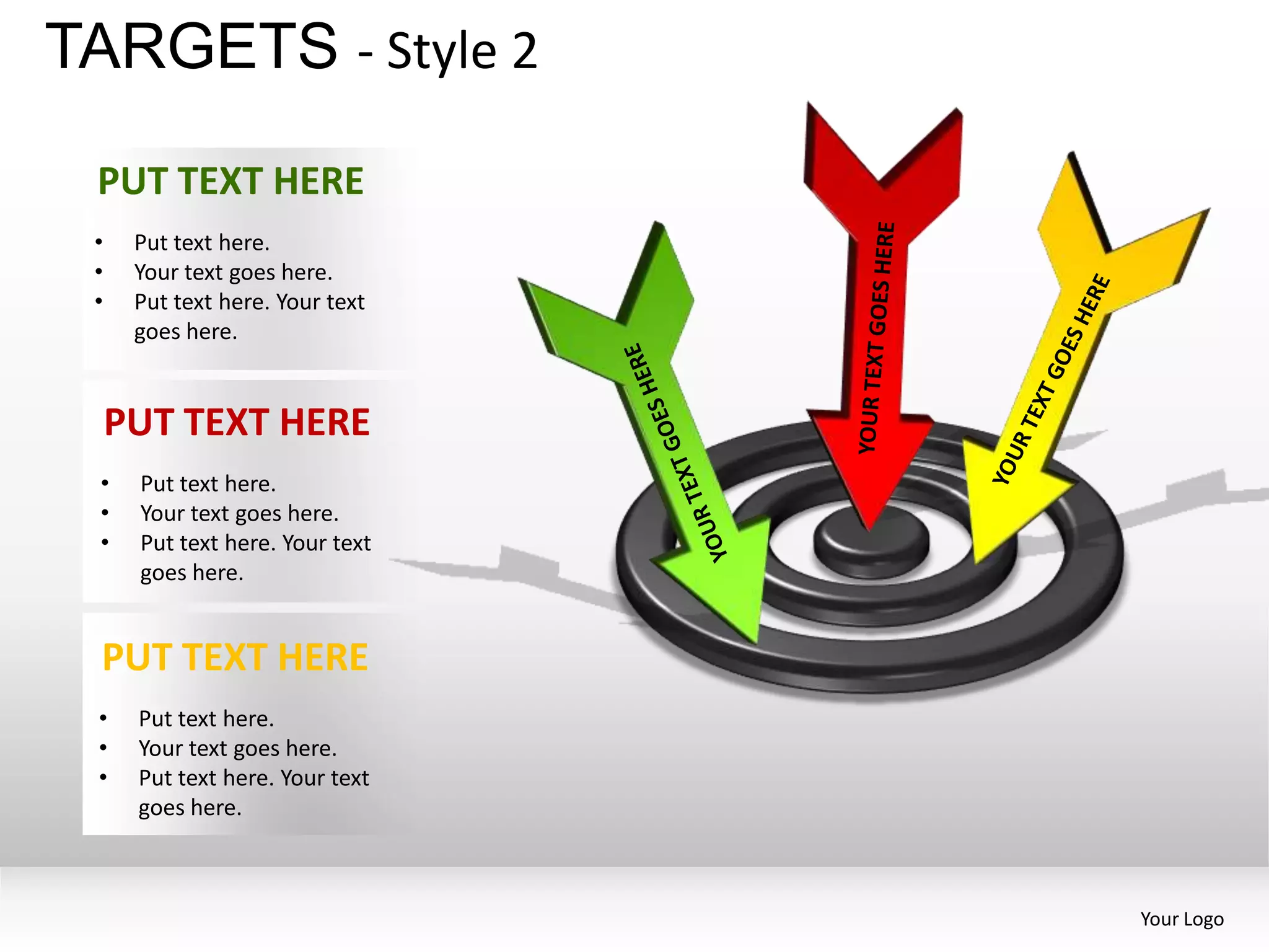 TARGETS - Style 2
 PUT TEXT HERE
 •    Put text here.
 •    Your text goes here.
 •    Put text here. Your text
      goes here.


     PUT TEXT HERE
 •    Put text here.
 •    Your text goes here.
 •    Put text here. Your text
      goes here.


 PUT TEXT HERE
 •    Put text here.
 •    Your text goes here.
 •    Put text here. Your text
      goes here.



                                 Your Logo
 