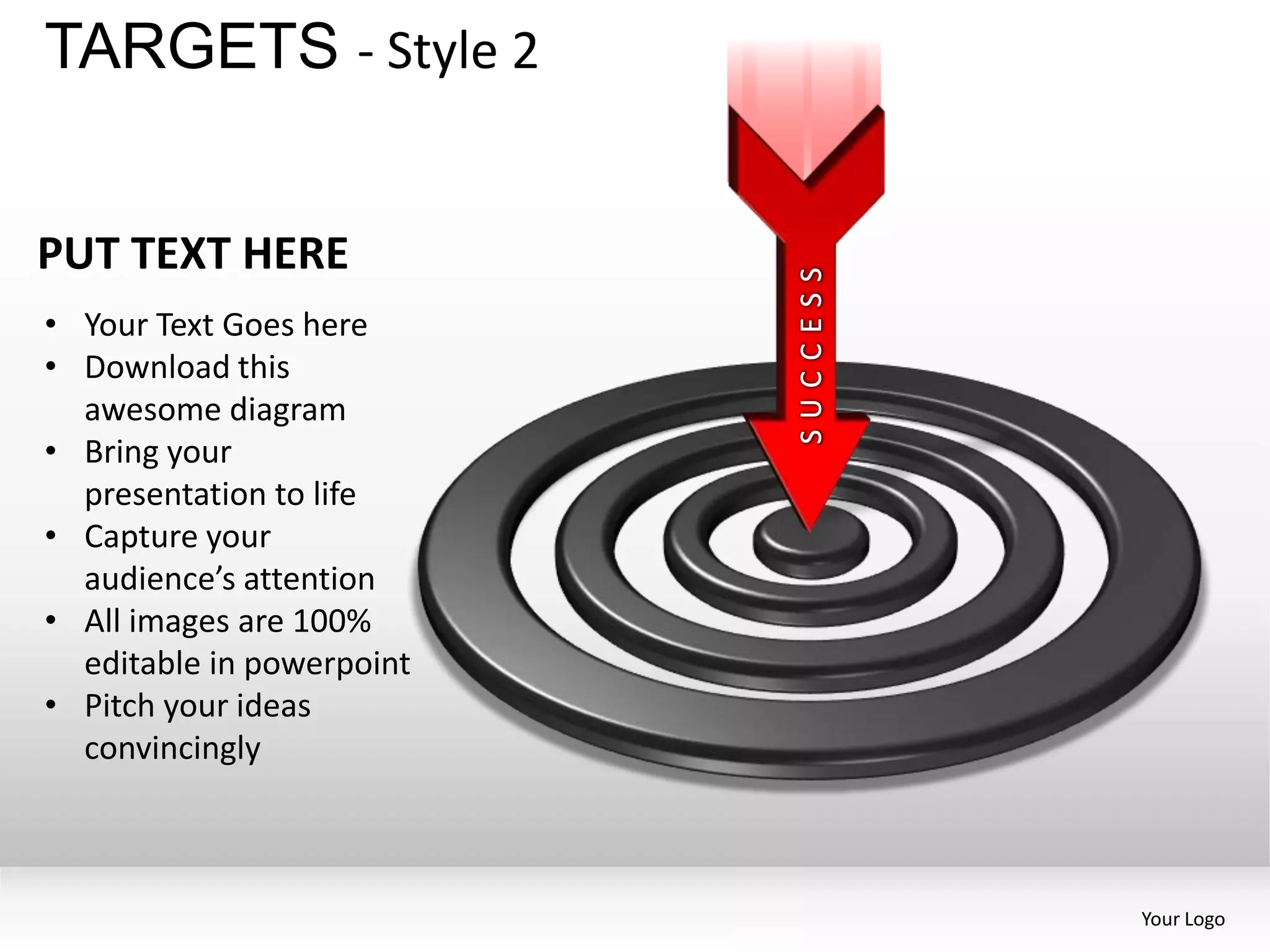 TARGETS - Style 2


PUT TEXT HERE
• Your Text Goes here
• Download this
  awesome diagram
• Bring your
  presentation to life
• Capture your
  audience’s attention
• All images are 100%
  editable in powerpoint
• Pitch your ideas
  convincingly



                           Your Logo
 