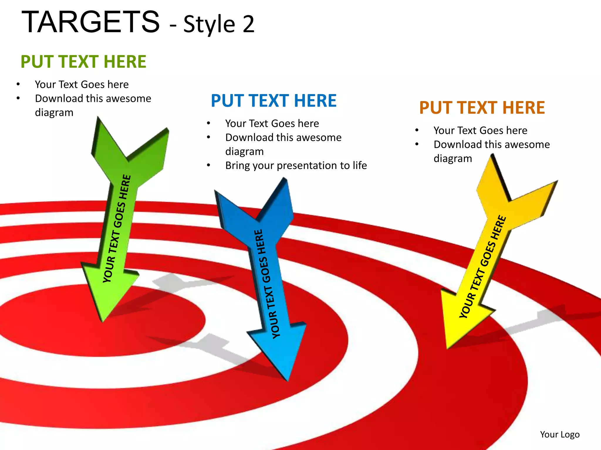 TARGETS - Style 2
    PUT TEXT HERE
•    Your Text Goes here
•    Download this awesome       PUT TEXT HERE
     diagram                                                            PUT TEXT HERE
                             •    Your Text Goes here
                                                                    •    Your Text Goes here
                             •    Download this awesome
                                                                    •    Download this awesome
                                  diagram
                                                                         diagram
                             •    Bring your presentation to life




                                                                                            Your Logo
 