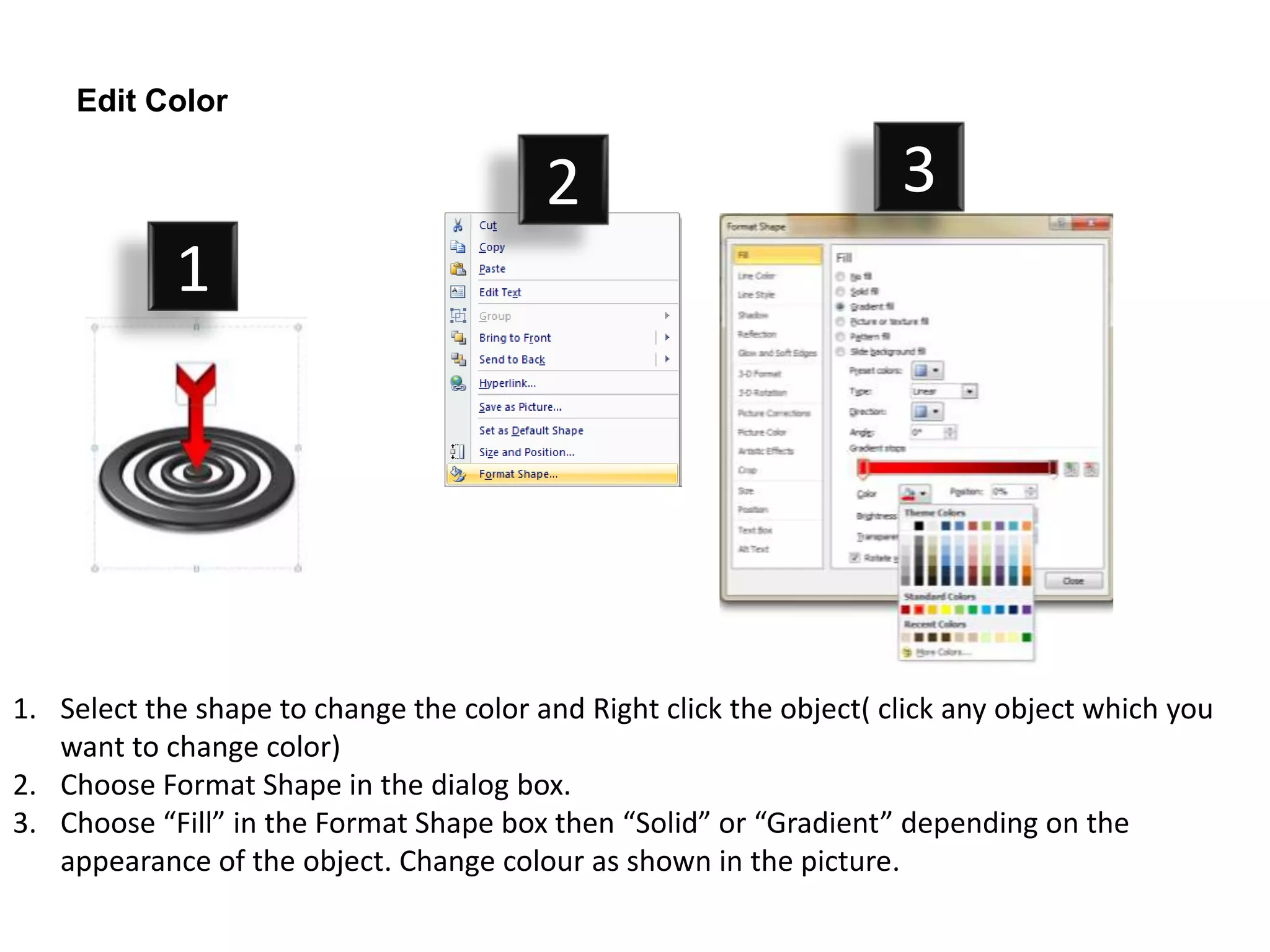 Edit Color

                                         2                           3
            1




1. Select the shape to change the color and Right click the object( click any object which you
   want to change color)
2. Choose Format Shape in the dialog box.
3. Choose “Fill” in the Format Shape box then “Solid” or “Gradient” depending on the
   appearance of the object. Change colour as shown in the picture.
 