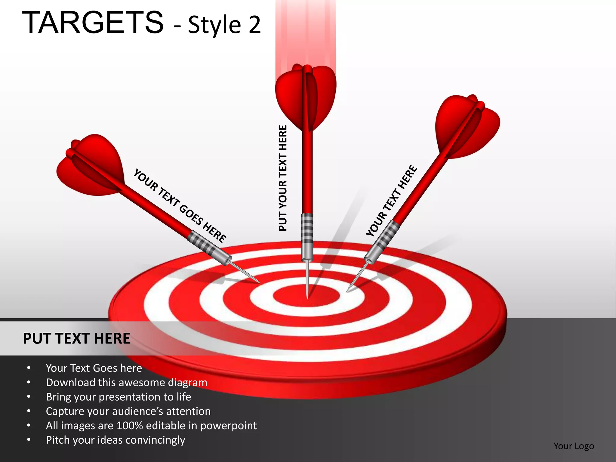 TARGETS - Style 2




                                                 PUT YOUR TEXT HERE



PUT TEXT HERE
•   Your Text Goes here
•   Download this awesome diagram
•   Bring your presentation to life
•   Capture your audience’s attention
•   All images are 100% editable in powerpoint
•   Pitch your ideas convincingly                                     Your Logo
 