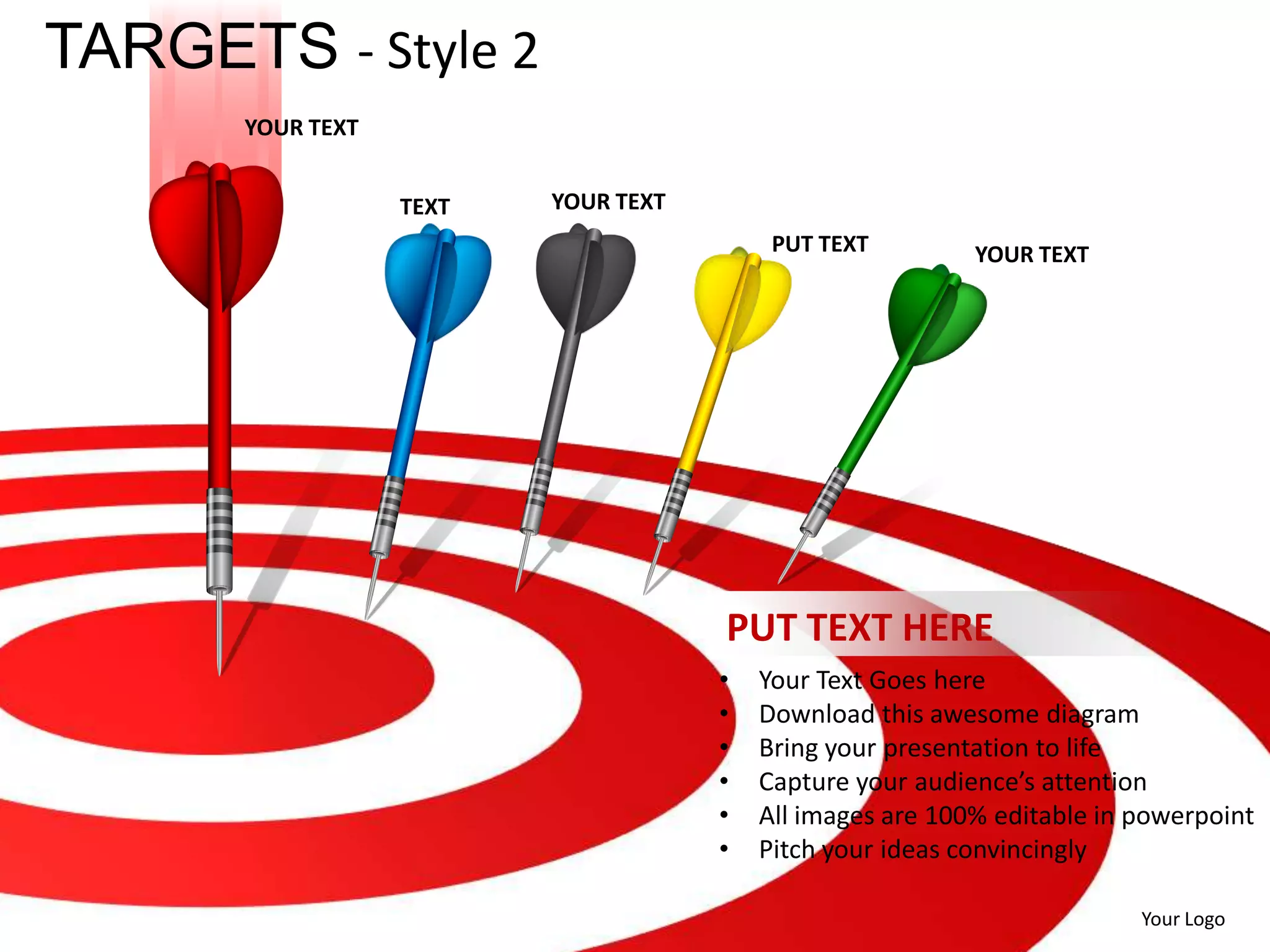 TARGETS - Style 2
      YOUR TEXT


                  TEXT   YOUR TEXT
                                          PUT TEXT         YOUR TEXT




                                     PUT TEXT HERE
                                     •   Your Text Goes here
                                     •   Download this awesome diagram
                                     •   Bring your presentation to life
                                     •   Capture your audience’s attention
                                     •   All images are 100% editable in powerpoint
                                     •   Pitch your ideas convincingly

                                                                         Your Logo
 