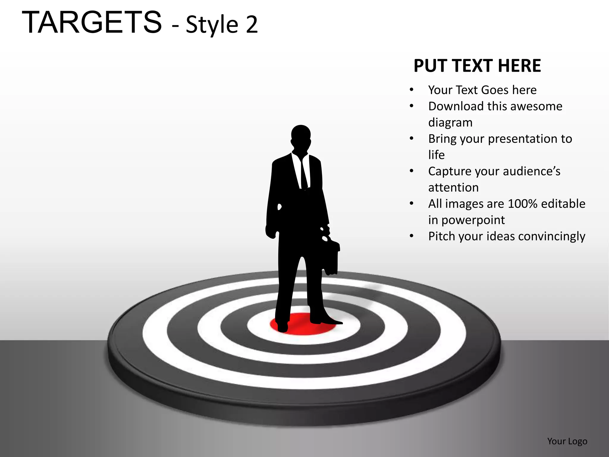 TARGETS - Style 2
                    PUT TEXT HERE
                    •   Your Text Goes here
                    •   Download this awesome
                        diagram
                    •   Bring your presentation to
                        life
                    •   Capture your audience’s
                        attention
                    •   All images are 100% editable
                        in powerpoint
                    •   Pitch your ideas convincingly




                                             Your Logo
 