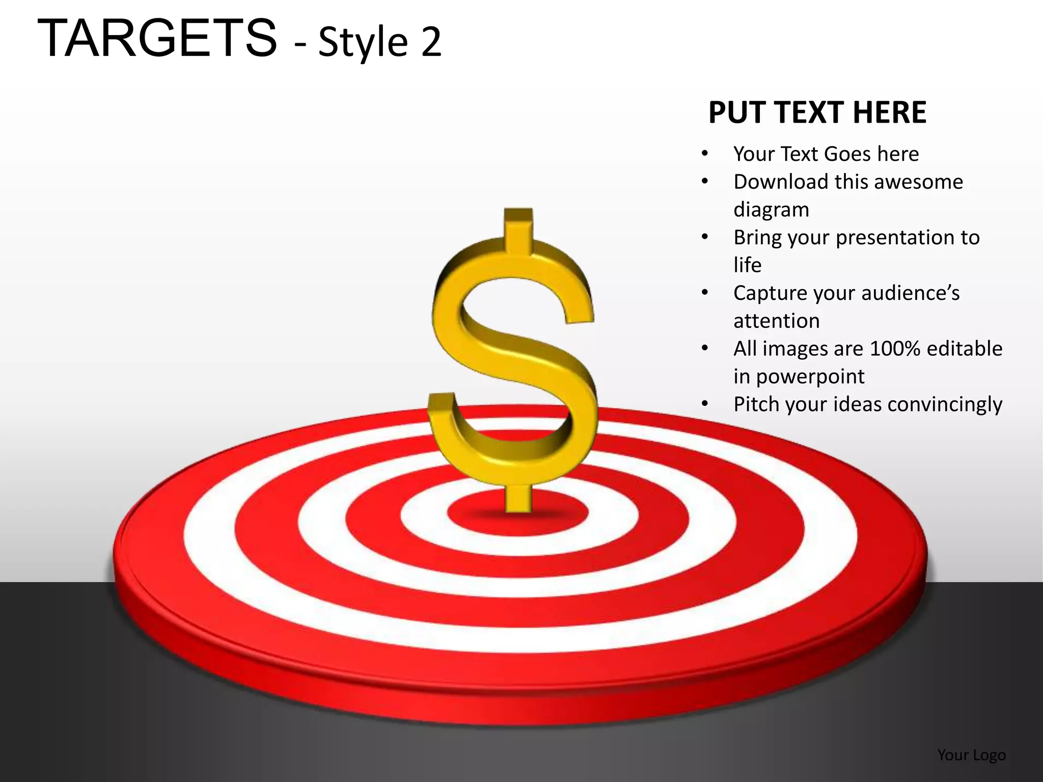 TARGETS - Style 2
                    PUT TEXT HERE
                    •   Your Text Goes here
                    •   Download this awesome
                        diagram
                    •   Bring your presentation to
                        life
                    •   Capture your audience’s
                        attention
                    •   All images are 100% editable
                        in powerpoint
                    •   Pitch your ideas convincingly




                                             Your Logo
 