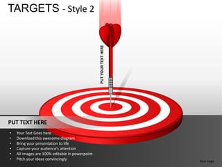 TARGETS - Style 2




                                                 PUT YOUR TEXT HERE



PUT TEXT HERE
•   Your Text Goes here
•   Download this awesome diagram
•   Bring your presentation to life
•   Capture your audience’s attention
•   All images are 100% editable in powerpoint
•   Pitch your ideas convincingly                                     Your Logo
 