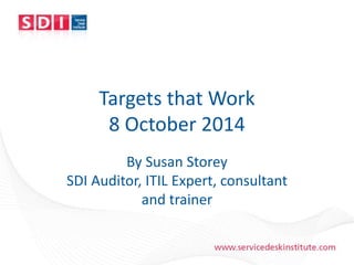 www.servicedeskinstitute.com
Targets that Work
8 October 2014
By Susan Storey
SDI Auditor, ITIL Expert, consultant
and trainer
 