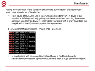 • Root cause of HEALTH_ERRs was “unnamed vendor’s” SATA drives in our
solution ‘soft-failing’ – slowly gaining media errors without reporting themselves
as failed. Don’t rely on SMART. Interrogate your disks with a array-level tool, like
MegaRAID to identify drives for proactive replacement.
$ opt/MegaRAID/MegaCli/MegaCli64 -PDList -aALL | grep Media
• In installations with co-located journal partitions, a RAID solution with
cache+BBU for writeback operation would have been a huge performance gain.
Paying more attention to the suitability of hardware our vendor of choice provided
would have saved a lot of headaches
Hardware
 