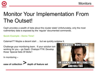 Monitor Your Implementation From
The Outset!
Ceph provides a wealth of data about the cluster state! Unfortunately, only the most
rudimentary data is exposed by the ‘regular’ documented commands.
Quick Example - Demo Time!
Calamari?? Maybe a decent start … but we quickly outgrew it.
Challenge your monitoring team. If your solution isnt
working for you – go SaaS. Chatops FTW. Develop
those ‘Special Sets Of Skills’!
In monitoring –
ease of collection >depth of feature set
Monitors
 