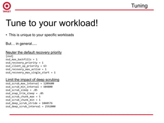 Tune to your workload!
• This is unique to your specific workloads
But… in general.....
Neuter the default recovery priority
[osd]
osd_max_backfills = 1
osd_recovery_priority = 1
osd_client_op_priority = 63
osd_recovery_max_active = 1
osd_recovery_max_single_start = 1
Limit the impact of deep scrubing
osd_scrub_max_interval = 1209600
osd_scrub_min_interval = 604800
osd_scrub_sleep = .05
osd_snap_trim_sleep = .05
osd_scrub_chunk_max = 5
osd_scrub_chunk_min = 1
osd_deep_scrub_stride = 1048576
osd_deep_scrub_interval = 2592000
Tuning
 