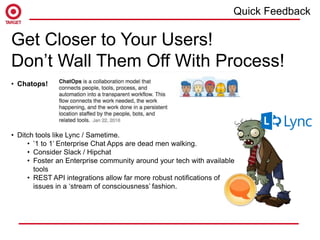 Get Closer to Your Users!
Don’t Wall Them Off With Process!
• Chatops!
• Ditch tools like Lync / Sametime.
• ’1 to 1’ Enterprise Chat Apps are dead men walking.
• Consider Slack / Hipchat
• Foster an Enterprise community around your tech with available
tools
• REST API integrations allow far more robust notifications of
issues in a ‘stream of consciousness’ fashion.
Quick Feedback
 