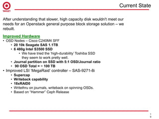 Agenda
1
9
Improved Hardware
• OSD Nodes – Cisco C240M4 SFF
• 20 10k Seagate SAS 1.1TB
• 6 480g Intel S3500 SSD
• We have tried the ’high-durability’ Toshiba SSD
they seem to work pretty well.
• Journal partition on SSD with 5:1 OSD/Journal ratio
• 90 OSD Total = ~ 100 TB
• Improved LSI ‘MegaRaid’ controller – SAS-9271-8i
• Supercap
• Writeback capability
• 18xRAID0
• Writethru on journals, writeback on spinning OSDs.
• Based on “Hammer” Ceph Release
After understanding that slower, high capacity disk wouldn't meet our
needs for an Openstack general purpose block storage solution – we
rebuilt.
Current State
 