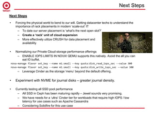 • Forcing the physical world to bend to our will. Getting datacenter techs to understand the
importance of rack placements in modern ‘scale-out’ IT
– To date our server placement is ‘what's the next open slot?’
– Create a ‘rack’ unit of cloud expansion
– More effectively utilize CRUSH for data placement and
availability
• Normalizing our Private Cloud storage performance offerings
– ENABLE IOPS LIMITS IN NOVA! QEMU supports this natively. Avoid the all you can
eat IO buffet.
nova-manage flavor set_key --name m1.small --key quota:disk_read_iops_sec --value 300
nova-manage flavor set_key --name m1.small --key quota:disk_write_iops_sec --value 300
– Leverage Cinder as the storage ‘menu’ beyond the default offering.
• Experiment with NVME for journal disks – greater journal density.
• Currently testing all SSD pool performance
– All SSD in Ceph has been maturing rapidly – Jewel sounds very promising.
– We have needs for a ‘ultra’ Cinder tier for workloads that require high IOPS / low
latency for use cases such as Apache Cassandra
– Considering Solidfire for this use case
Next Steps
Next Steps
 