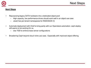 • Repurposing legacy SATA hardware into a dedicated object pool
– High capacity, low performance drives should work well in an object use case
– Jewel has per-tenant namespaces for RADOSGW (!)
• Automate deployment with Chef to bring parity with our Openstack automation. ceph-deploy
still seems to be working for us.
– Use TDD to enforce base server configurations
• Broadening Ceph beyond cloud niche use case. Especially with improved object offering.
Next Steps
Next Steps
 