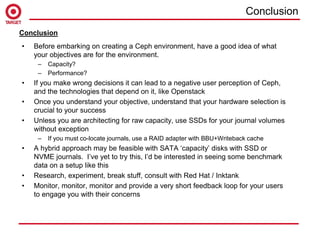 • Before embarking on creating a Ceph environment, have a good idea of what
your objectives are for the environment.
– Capacity?
– Performance?
• If you make wrong decisions it can lead to a negative user perception of Ceph,
and the technologies that depend on it, like Openstack
• Once you understand your objective, understand that your hardware selection is
crucial to your success
• Unless you are architecting for raw capacity, use SSDs for your journal volumes
without exception
– If you must co-locate journals, use a RAID adapter with BBU+Writeback cache
• A hybrid approach may be feasible with SATA ‘capacity’ disks with SSD or
NVME journals. I’ve yet to try this, I’d be interested in seeing some benchmark
data on a setup like this
• Research, experiment, break stuff, consult with Red Hat / Inktank
• Monitor, monitor, monitor and provide a very short feedback loop for your users
to engage you with their concerns
Conclusion
Conclusion
 