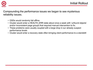 Compounding the performance issues we began to see mysterious
reliability issues.
• OSDs would randomly fall offline
• Cluster would enter a HEALTH_ERR state about once a week with ‘unfound objects’
and/or Inconsistent page groups that required manual intervention to fix.
• These problems were usually coupled with a large drop in our already suspect
performance levels
• Cluster would enter a recovery state often bringing client performance to a standstill
Initial Rollout
 