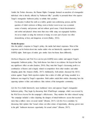 12
Amidst the Twitter discourse, the Human Rights Campaign featured an anecdote of a transgender
individual who is directly affected by “bathroom bills,” possibly to persuade those who oppose
Target’s transgender bathroom policy to rethink their position:
For decades I walked the earth as a visibly gender non-conforming person, and the
question of which restroom or fitting room or locker room to use was a constant
source of anxiety and pressure and not without good cause: I faced discrimination
and verbal and physical abuse more than once while using sex-segregated facilities.
An act as simple as using the restroom or trying on a new pair of jeans was often
demoralizing at best, and dangerous at worst (Bailey, 2016).
Media Response
Like the public’s response to Target’s policy, the media had mixed responses. Most of the
responses can be broken down into media outlets who are historically supportive or against
LGBTQ rights. Both types of outlets give similar facts but frame them differently.
OutSmart Magazine and Pink News are two pro-LGBTQ news outlets and support Target’s
transgender bathroom policy. They both discuss how there is no evidence the boycott has had
any significant effect on sales (Isadore, 2016). They state that Target’s decreasing profit is a
combination of factors and is largely related to competition from other retailers and online
shopping giants like Amazon (Duffy, 2017). Additionally, both articles discussed the AFA’s
actions against Target. Both reporters explain that a video of a little girl being assaulted in a
bathroom was staged by Target’s opposition. Both outlets ended their articles discussing how the
opposing opinion is false and reinforces false notions of the transgender community.
Life Site News holds historically more traditional views and opposes Target’s transgender
bathroom policy. They begin by discussing their #FlushTarget campaign, which was covered by
the Wall Street Journal for the campaign’s effectiveness. They mention the video released saying
“the campaign included a video depicting the dangers of mixed-bathroom access that received
more than a million views on social media” (Bourne, 2017). Life Site News concludes by
discussing their opinion that “sexual crimes are often crimes of opportunity, allowing grown men
in the girls’ bathroom increases opportunity for sexual crimes” (Bourne, 2017).
 