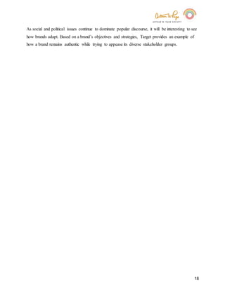 18
As social and political issues continue to dominate popular discourse, it will be interesting to see
how brands adapt. Based on a brand’s objectives and strategies, Target provides an example of
how a brand remains authentic while trying to appease its diverse stakeholder groups.
 