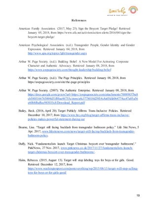 19
References
American Family Association. (2017, May 25). Sign the Boycott Target Pledge! Retrieved
January 05, 2018, from https://www.afa.net/activism/action-alerts/2016/04/sign-the-
boycott-target-pledge/
American Psychological Association. (n.d.). Transgender People, Gender Identity and Gender
Expression. Retrieved January 04, 2018, from
http://www.apa.org/topics/lgbt/transgender.aspx
Arthur W. Page Society. (n.d.). Building Belief: A New Model For Activating Corporate
Character and Authentic Advocacy. Retrieved January 08, 2018, from
https://www.awpagesociety.com/thought-leadership/building-belief
Arthur W. Page Society. (n.d.). The Page Principles. Retrieved January 08, 2018, from
https://awpagesociety.com/site/the-page-principles
Arthur W. Page Society. (2007). The Authentic Enterprise. Retrieved January 08, 2018, from
https://docs.google.com/gview?url=https://awpagesociety.com/attachments/70089857be8
cb5805166765004d51f88ae46755c/store/a4c3778018d29f14c8a05dfe064774cc47a05a56
e60b8f8af8ec985035c8/Download_Report.pdf
Bailey, Beck. (2016, April 20). Target Publicly Affirms Trans-Inclusive Policies. Retrieved
December 10, 2017, from https://www.hrc.org/blog/target-affirms-trans-inclusive-
policies-makes-powerful-statement-during-sur
Bourne, Lisa. “Target still facing backlash from transgender bathroom policy.” Life Site News, 5
Apr. 2017, www.lifesitenews.com/news/target-still-facing-backlash-from-transgender-
bathroom-policy.
Duffy, Nick. “Fundamentalists launch Target Christmas boycott over 'transgender bathrooms'.”
PinkNews, 27 Nov. 2017, www.pinknews.co.uk/2017/11/27/fundamentalists-launch-
target-christmas-boycott-over-transgender-bathrooms/.
Hains, Rebecca. (2015, August 13). Target will stop labeling toys for boys or for girls. Good.
Retrieved December 12, 2017, from
https://www.washingtonpost.com/posteverything/wp/2015/08/13/target-will-stop-selling-
toys-for-boys-or-for-girls-good/
 