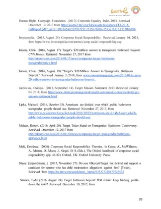 20
Human Rights Campaign Foundation. (2017). Corporate Equality Index 2018. Retreived
December 10, 2017 from https://assets2.hrc.org/files/assets/resources/CEI-2018-
FullReport.pdf?_ga=2.120334540.592952932.1515076896-1593076337.1515076896
Investopedia. (2015, August 29). Corporate Social Responsibility. Retrieved January 04, 2018,
from https://www.investopedia.com/terms/c/corp-social-responsibility.asp
Isidore, Chris. (2016, August 17). Target’s $20 million answer to transgender bathroom boycott.
CNN Money. Retrieved November 27, 2017 from
http://money.cnn.com/2016/08/17/news/companies/target-bathroom-
transgender/index.html
Isidore, Chris. (2016, August 19). “Target's $20 Million Answer to Transgender Bathroom
Boycott.” Retrieved January 3, 2018, from www.outsmartmagazine.com/2016/08/targets-
20-million-answer-to-transgender-bathroom-boycott/.
Jurevicius, Ovidijus. (2013, September 14). Target Mission Statement 2013. Retrieved January
04, 2018, from https://www.strategicmanagementinsight.com/mission-statements/target-
mission-statement.html
Lipka, Michael. (2016, October 03). Americans are divided over which public bathrooms
transgender people should use. Retrieved November 27, 2017, from
http://www.pewresearch.org/fact-tank/2016/10/03/americans-are-divided-over-which-
public-bathrooms-transgender-people-should-use/
Mclean, Robert. (2016, April 20). Target Takes Stand on Transgender Bathroom Controversy.
Retrieved December 12, 2017 from
http://money.cnn.com/2016/04/20/news/companies/target-transgender-bathroom-
lgbt/index.html
Melé, Domènec. (2008). Corporate Social Responsibility Theories. In Crane, A., McWilliams,
A., Matten, D., Moon, J., Siegel, D. S. (Eds.), The Oxford handbook of corporate social
responsibility (pp. 46-82). Oxford, UK: Oxford University Press.
Shane. [@jaredshane_]. (2017, November 27). Do you #BoycottTarget but defend and support a
candidate for senator who has child molestation allegations against him? [Tweet].
Retrieved from https://twitter.com/jaredshane_/status/935327328879726592
Starnes, Todd. (2016, August 24). Target bathroom boycott: Will retailer keep flushing profits
down the toilet? Retrieved December 10, 2017, from
 