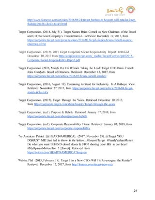 21
http://www.foxnews.com/opinion/2016/08/24/target-bathroom-boycott-will-retailer-keep-
flushing-profits-down-toilet.html
Target Corporation. (2014, July 31). Target Names Brian Cornell as New Chairman of the Board
and CEO to Lead Company’s Transformation. Retrieved December 12, 2017, from
https://corporate.target.com/press/releases/2014/07/target-names-brian-cornell-as-new-
chairman-of-the
Target Corporation. (2015). 2015 Target Corporate Social Responsibility Report. Retreived
December 10, 2017 from https://corporate.target.com/_media/TargetCorp/csr/pdf/2015-
Corporate-Social-Responsibility-Report.pdf
Target Corporation (2016, March 16). On Women Taking the Lead: Target CEO Brian Cornell
Joins Catalyst's Board of Directors. Retrieved December 12, 2017, from
https://corporate.target.com/article/2016/03/brian-cornell-catalyst
Target Corporation, (2016, August 19). Continuing to Stand for Inclusivity. In A Bullseye View.
Retrieved November 27, 2017, from https://corporate.target.com/article/2016/04/target-
stands-inclusivity
Target Corporation. (2017). Target Through the Years. Retrieved December 10, 2017,
from https://corporate.target.com/about/history/Target-through-the-years
Target Corporation. (n.d.). Purpose & Beliefs. Retrieved January 07, 2018, from
https://corporate.target.com/about/purpose-beliefs
Target Corporation. (n.d.). Corporate Responsibility Home. Retrieved January 07, 2018, from
https://corporate.target.com/corporate-responsibility
Tru American Patriot. [@HEART4AMERICA]. (2017, November 28). @Target YOU
DISGUST ME! Just had to throw in the lesbos…#BoycottTarget #FamilyValuesMatter
Do what you want BEHIND closed doors & STOP shoving your filth in our faces!
#MyOpinionMattersToo ! [Tweet]. Retrieved from
https://twitter.com/HEART4AMERICA?lang=en
Wahba, Phil. (2015, February 19). Target Has a New CEO: Will He Re-energize the Retailer?
Retrieved December 12, 2017, from http://fortune.com/target-new-ceo/
 