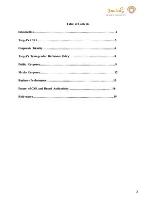 3
Table of Contents
Introduction…………………………………………………………………… 4
Target’s CEO ………………………………………………………………….5
Corporate Identity……………………………………………………………..6
Target’s Transgender Bathroom Policy……………………………………...8
Public Response………………………………………………………………..9
Media Response………………………………………………….……………12
Business Performance………………………………………………..……….13
Future of CSR and Brand Authenticity…………………………….………16
References…………………………………………………………………….19
 